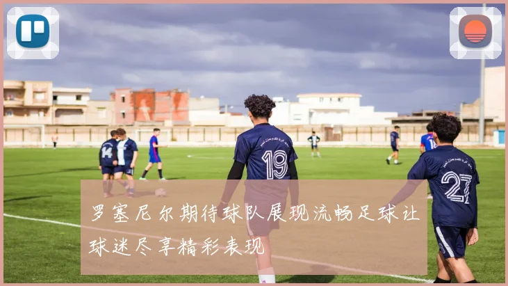 罗塞尼尔期待球队展现流畅足球让球迷尽享精彩表现