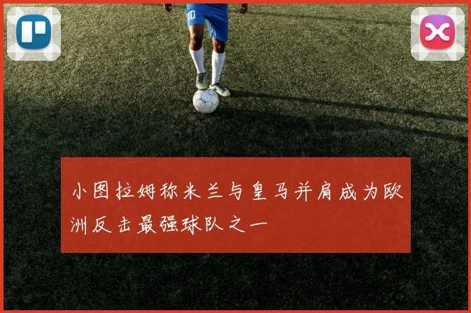 小图拉姆称米兰与皇马并肩成为欧洲反击最强球队之一