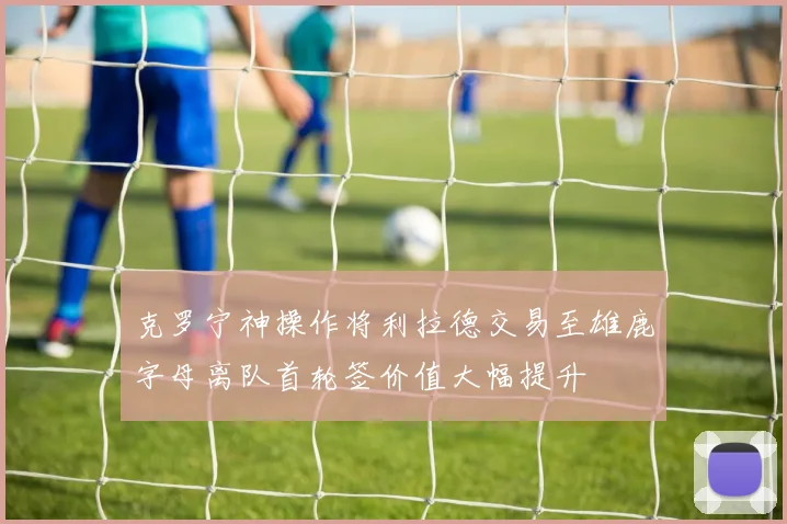 克罗宁神操作将利拉德交易至雄鹿字母离队首轮签价值大幅提升