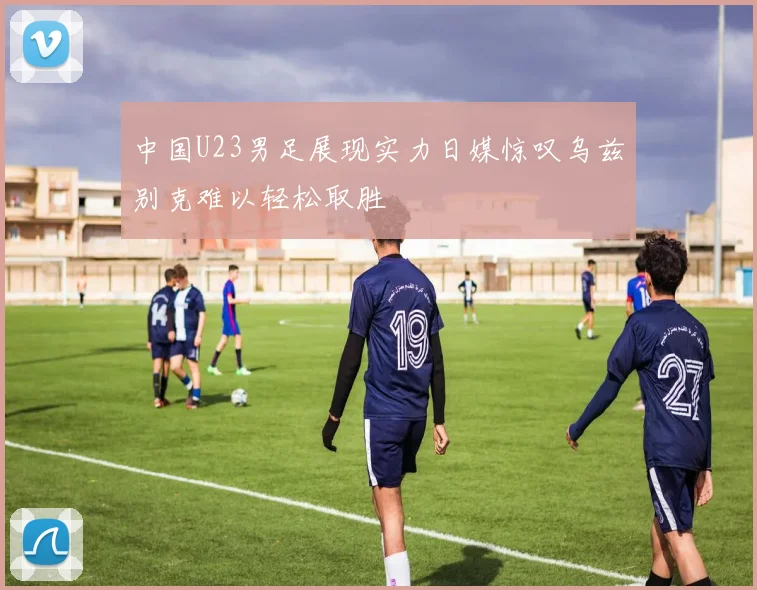 中国U23男足展现实力日媒惊叹乌兹别克难以轻松取胜