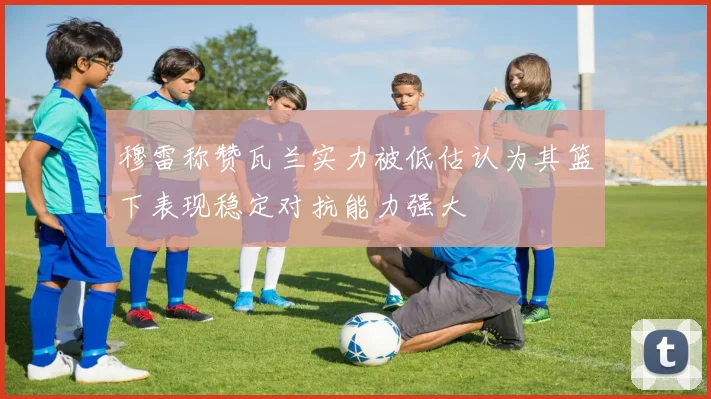 穆雷称赞瓦兰实力被低估认为其篮下表现稳定对抗能力强大