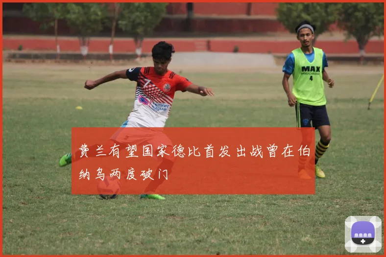 费兰有望国家德比首发出战曾在伯纳乌两度破门