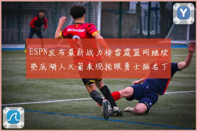 ESPN发布最新战力榜雷霆篮网继续垫底湖人火箭表现抢眼勇士排名下滑