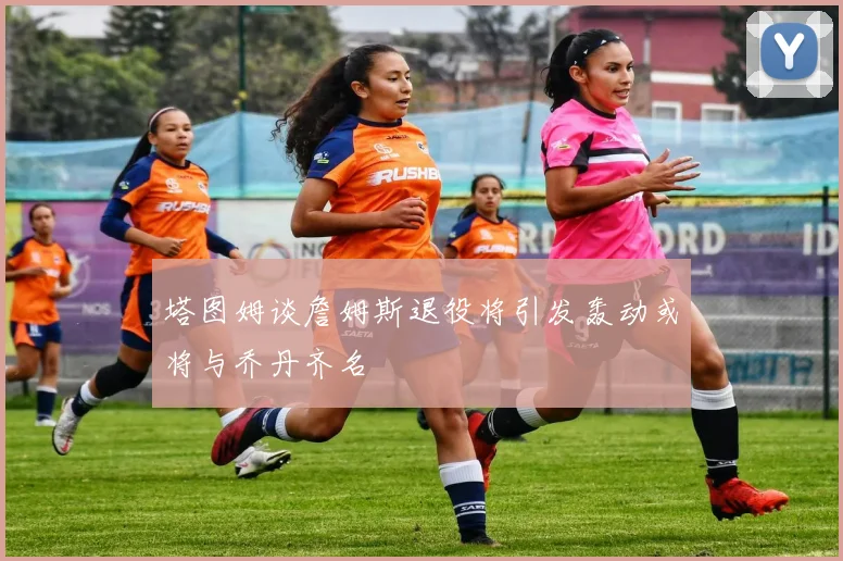 塔图姆谈詹姆斯退役将引发轰动或将与乔丹齐名