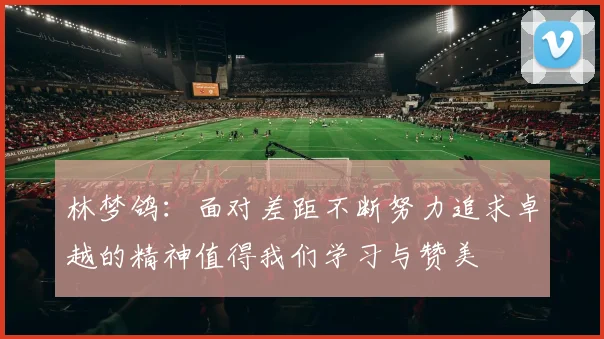 林梦鸽：面对差距不断努力追求卓越的精神值得我们学习与赞美
