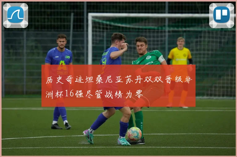 历史奇迹坦桑尼亚苏丹双双晋级非洲杯16强尽管战绩为零