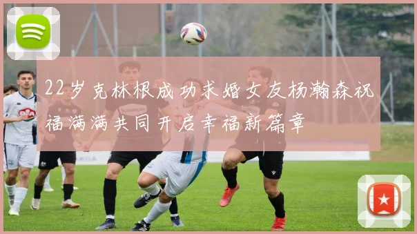 22岁克林根成功求婚女友杨瀚森祝福满满共同开启幸福新篇章