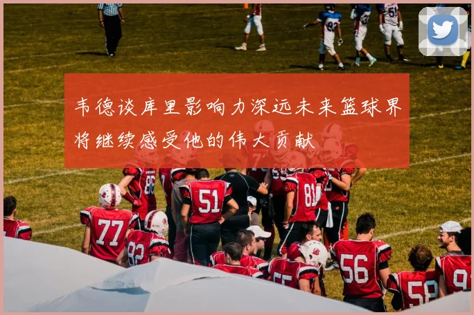 韦德谈库里影响力深远未来篮球界将继续感受他的伟大贡献