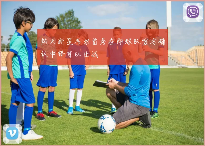 热火新星韦尔首秀在即球队官方确认中锋可以出战