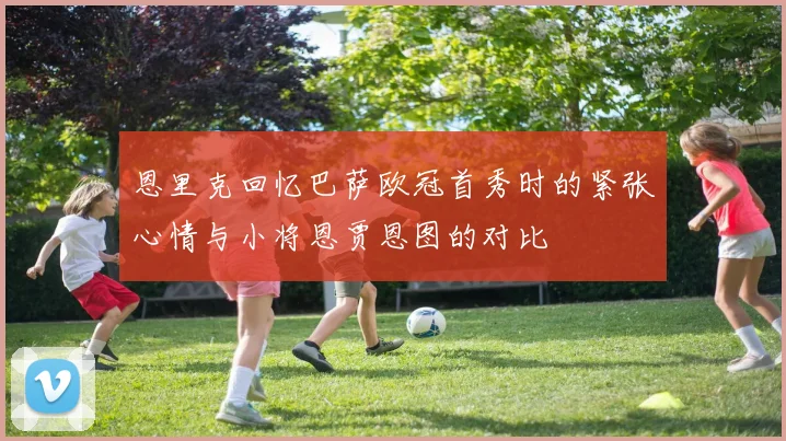 恩里克回忆巴萨欧冠首秀时的紧张心情与小将恩贾恩图的对比