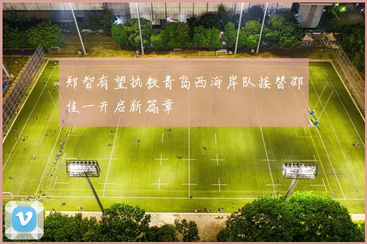 郑智有望执教青岛西海岸队接替邵佳一开启新篇章
