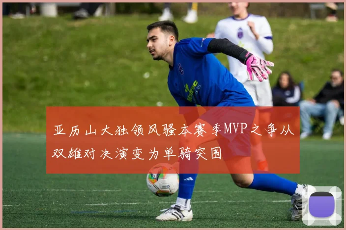 亚历山大独领风骚本赛季MVP之争从双雄对决演变为单骑突围