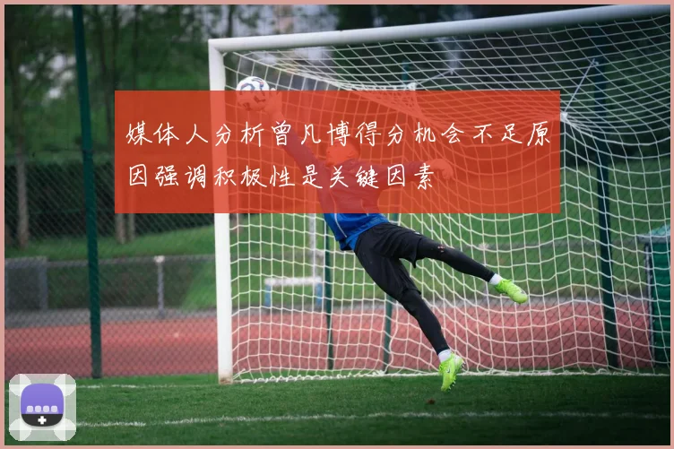 媒体人分析曾凡博得分机会不足原因强调积极性是关键因素