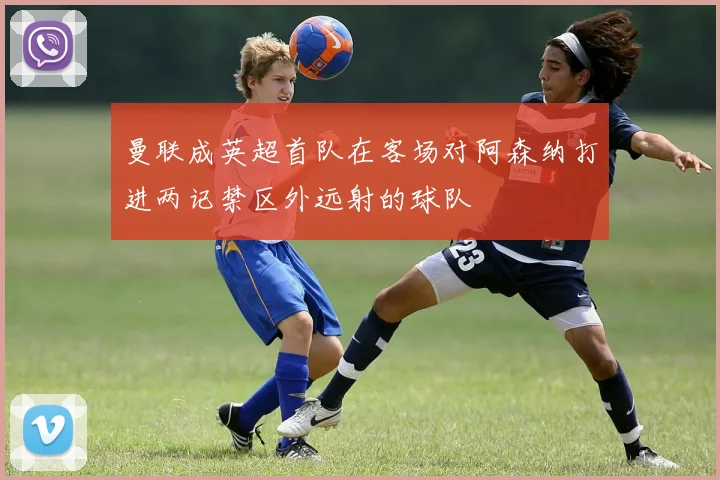 曼联成英超首队在客场对阿森纳打进两记禁区外远射的球队