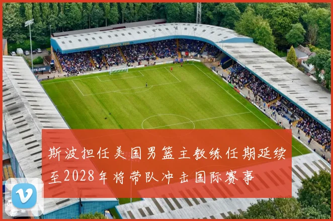 斯波担任美国男篮主教练任期延续至2028年将带队冲击国际赛事