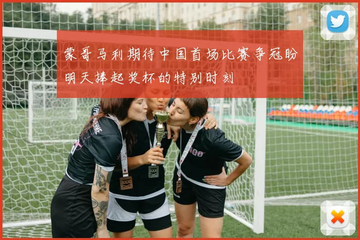 蒙哥马利期待中国首场比赛争冠盼明天捧起奖杯的特别时刻