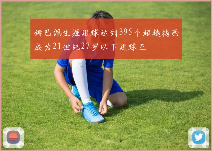 姆巴佩生涯进球达到395个超越梅西成为21世纪27岁以下进球王